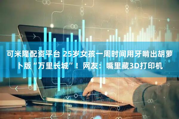 可米隆配资平台 25岁女孩一周时间用牙啃出胡萝卜版“万里长城”！网友：嘴里藏3D打印机
