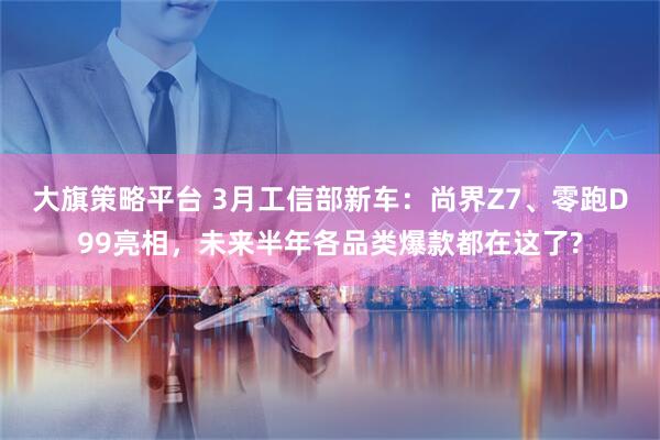 大旗策略平台 3月工信部新车：尚界Z7、零跑D99亮相，未来半年各品类爆款都在这了?