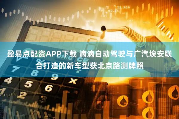 盈易点配资APP下载 滴滴自动驾驶与广汽埃安联合打造的新车型获北京路测牌照