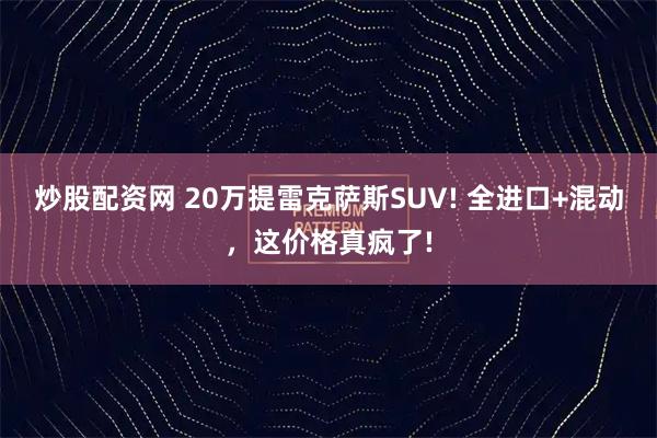 炒股配资网 20万提雷克萨斯SUV! 全进口+混动，这价格真疯了!