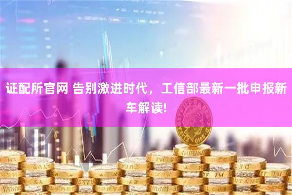 证配所官网 告别激进时代，工信部最新一批申报新车解读!