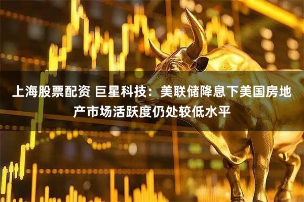 上海股票配资 巨星科技：美联储降息下美国房地产市场活跃度仍处较低水平