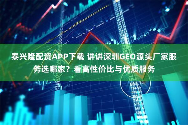 泰兴隆配资APP下载 讲讲深圳GEO源头厂家服务选哪家？看高性价比与优质服务
