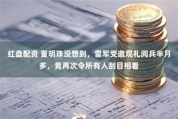 红盘配资 董明珠没想到，雷军受邀观礼阅兵半月多，竟再次令所有人刮目相看