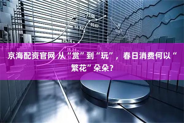 京海配资官网 从“赏”到“玩”，春日消费何以“繁花”朵朵？