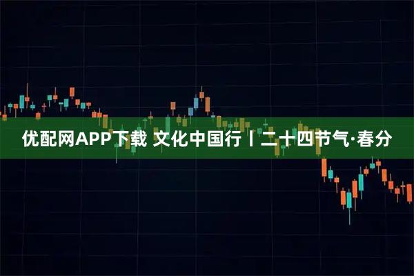 优配网APP下载 文化中国行丨二十四节气·春分
