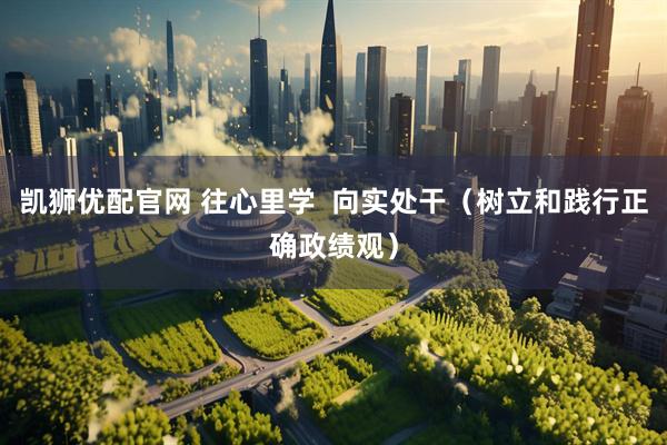 凯狮优配官网 往心里学  向实处干（树立和践行正确政绩观）