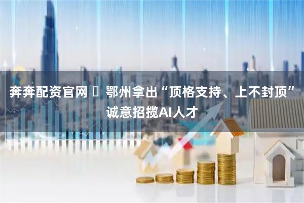 奔奔配资官网 ​鄂州拿出“顶格支持、上不封顶”诚意招揽AI人才