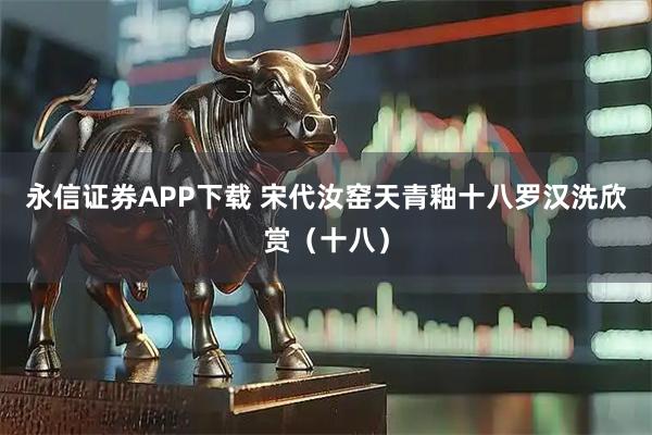 永信证券APP下载 宋代汝窑天青釉十八罗汉洗欣赏（十八）