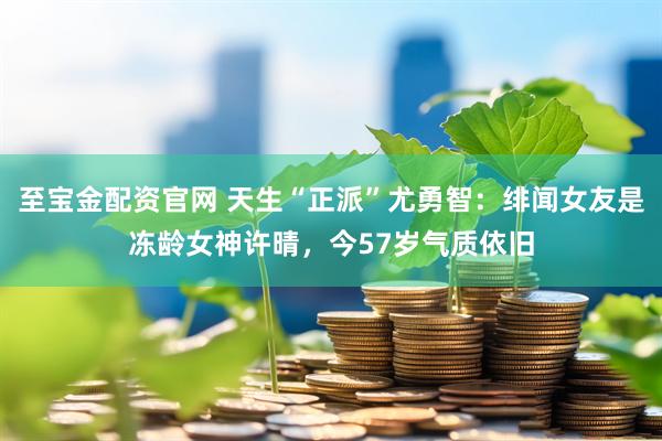 至宝金配资官网 天生“正派”尤勇智：绯闻女友是冻龄女神许晴，今57岁气质依旧