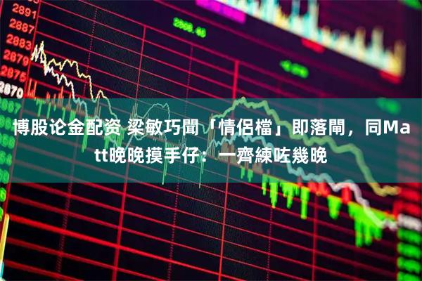 博股论金配资 梁敏巧聞「情侶檔」即落閘，同Matt晚晚摸手仔：一齊練咗幾晚