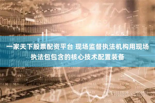 一家天下股票配资平台 现场监督执法机构用现场执法包包含的核心技术配置装备