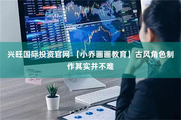 兴旺国际投资官网 【小乔画画教育】古风角色制作其实并不难