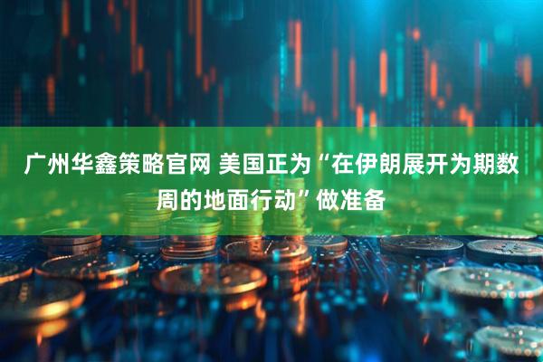 广州华鑫策略官网 美国正为“在伊朗展开为期数周的地面行动”做准备