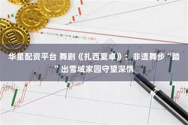 华星配资平台 舞剧《扎西夏卓》：非遗舞步“踏”出雪域家园守望深情