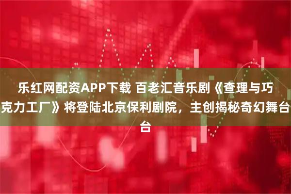 乐红网配资APP下载 百老汇音乐剧《查理与巧克力工厂》将登陆北京保利剧院，主创揭秘奇幻舞台