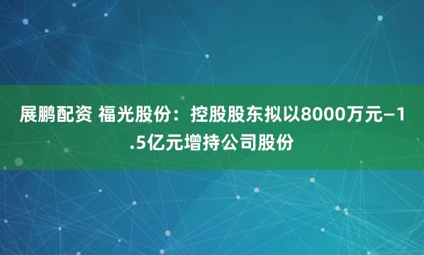 展鹏配资 福光股份：控股股东拟以8000万元—1.5亿元增持公司股份