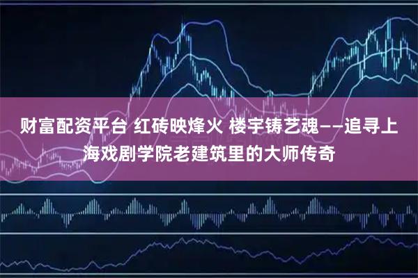 财富配资平台 红砖映烽火 楼宇铸艺魂——追寻上海戏剧学院老建筑里的大师传奇
