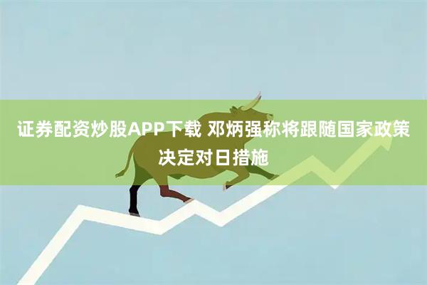 证券配资炒股APP下载 邓炳强称将跟随国家政策决定对日措施