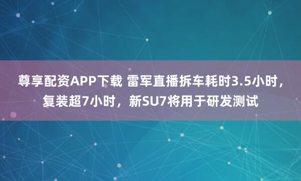 尊享配资APP下载 雷军直播拆车耗时3.5小时，复装超7小时，新SU7将用于研发测试