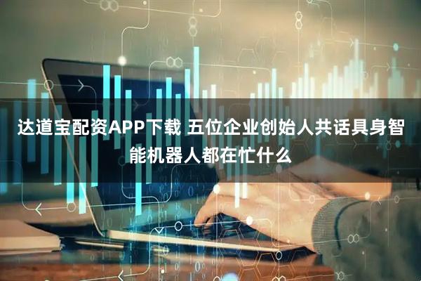 达道宝配资APP下载 五位企业创始人共话具身智能机器人都在忙什么