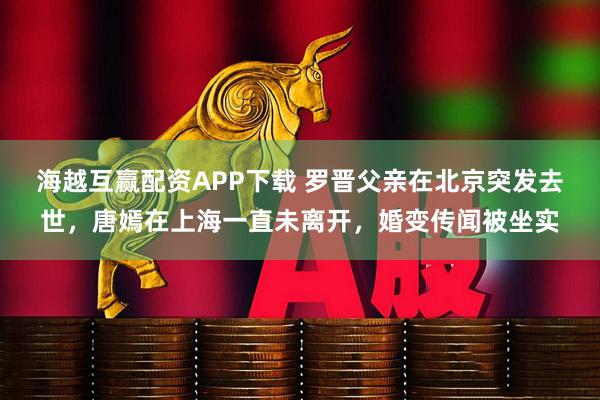 海越互赢配资APP下载 罗晋父亲在北京突发去世，唐嫣在上海一直未离开，婚变传闻被坐实