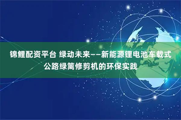 锦鲤配资平台 绿动未来——新能源锂电池车载式公路绿篱修剪机的环保实践