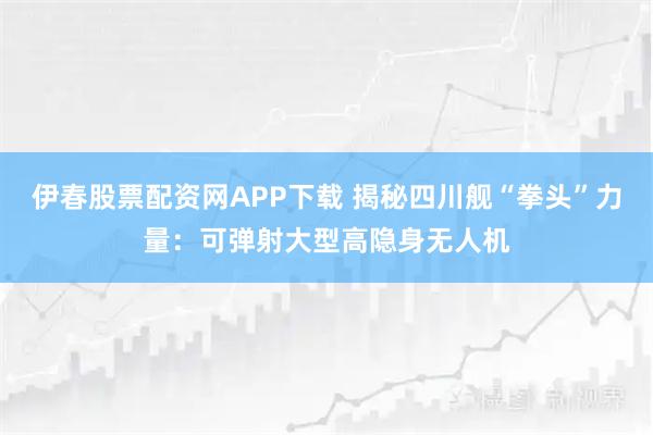 伊春股票配资网APP下载 揭秘四川舰“拳头”力量：可弹射大型高隐身无人机