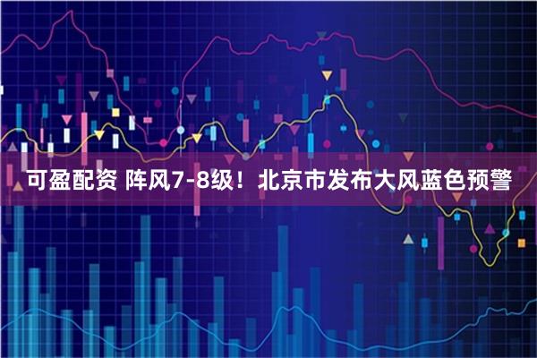 可盈配资 阵风7-8级！北京市发布大风蓝色预警