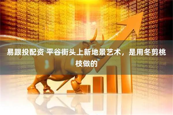 易跟投配资 平谷街头上新地景艺术，是用冬剪桃枝做的