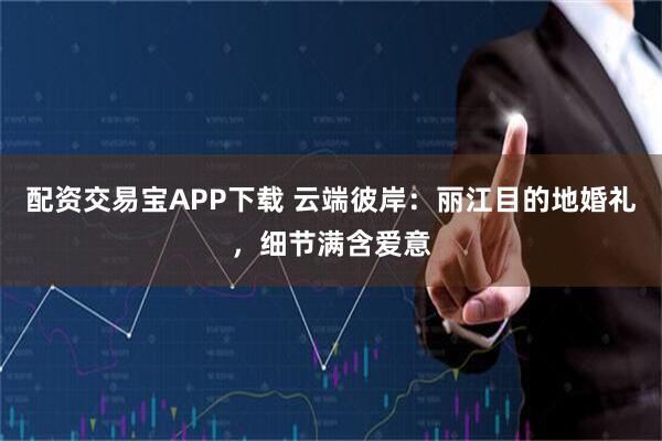 配资交易宝APP下载 云端彼岸：丽江目的地婚礼，细节满含爱意