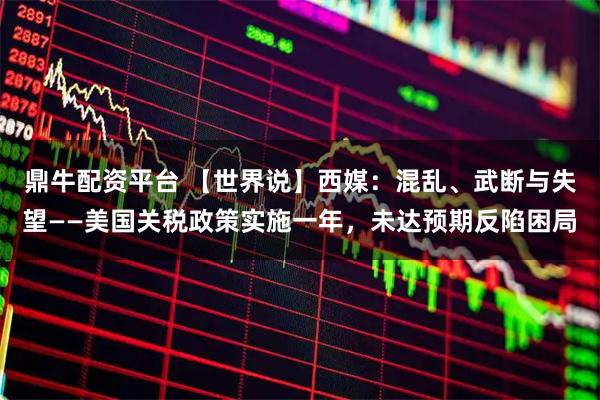 鼎牛配资平台 【世界说】西媒：混乱、武断与失望——美国关税政策实施一年，未达预期反陷困局