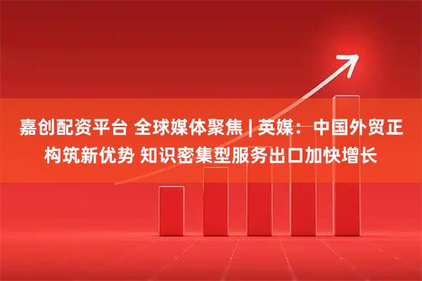 嘉创配资平台 全球媒体聚焦 | 英媒：中国外贸正构筑新优势 知识密集型服务出口加快增长