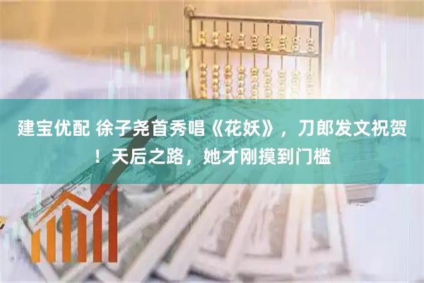 建宝优配 徐子尧首秀唱《花妖》，刀郎发文祝贺！天后之路，她才刚摸到门槛