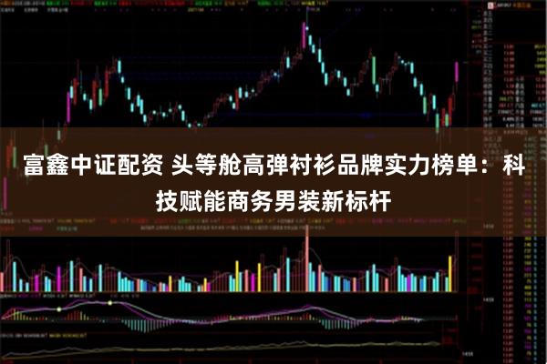 富鑫中证配资 头等舱高弹衬衫品牌实力榜单：科技赋能商务男装新标杆