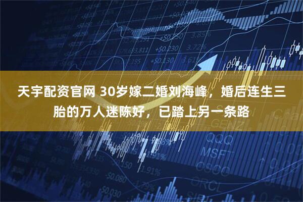 天宇配资官网 30岁嫁二婚刘海峰，婚后连生三胎的万人迷陈好，已踏上另一条路