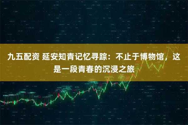 九五配资 延安知青记忆寻踪：不止于博物馆，这是一段青春的沉浸之旅