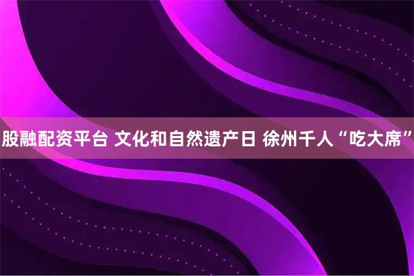 股融配资平台 文化和自然遗产日 徐州千人“吃大席”