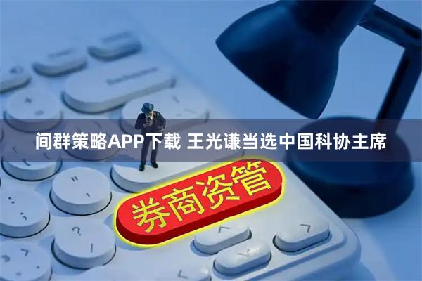 间群策略APP下载 王光谦当选中国科协主席