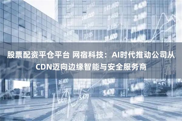股票配资平仓平台 网宿科技：AI时代推动公司从CDN迈向边缘智能与安全服务商
