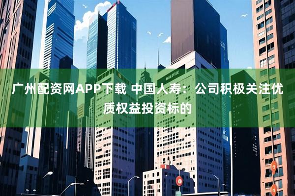 广州配资网APP下载 中国人寿：公司积极关注优质权益投资标的