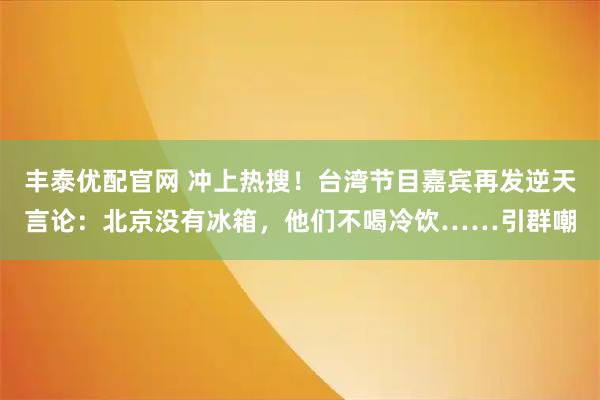 丰泰优配官网 冲上热搜！台湾节目嘉宾再发逆天言论：北京没有冰箱，他们不喝冷饮……引群嘲