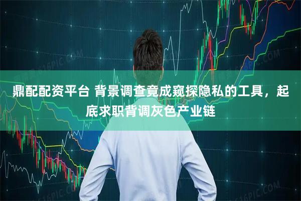 鼎配配资平台 背景调查竟成窥探隐私的工具，起底求职背调灰色产业链