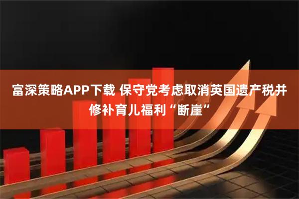富深策略APP下载 保守党考虑取消英国遗产税并修补育儿福利“断崖”