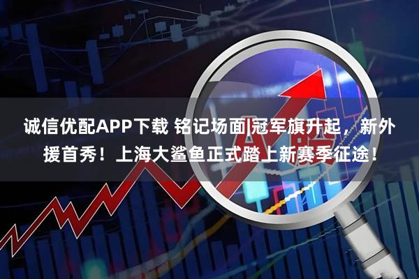 诚信优配APP下载 铭记场面|冠军旗升起，新外援首秀！上海大鲨鱼正式踏上新赛季征途！