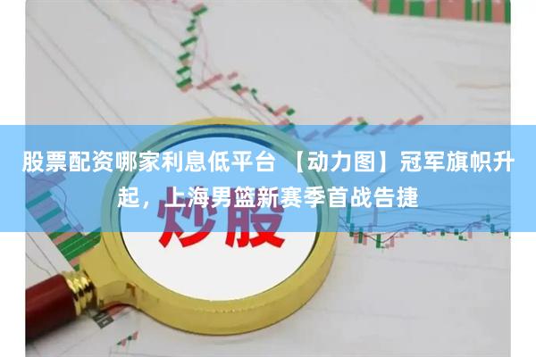 股票配资哪家利息低平台 【动力图】冠军旗帜升起，上海男篮新赛季首战告捷
